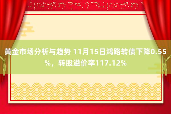 黄金市场分析与趋势 11月15日鸿路转债下降0.55%，转股溢价率117.12%