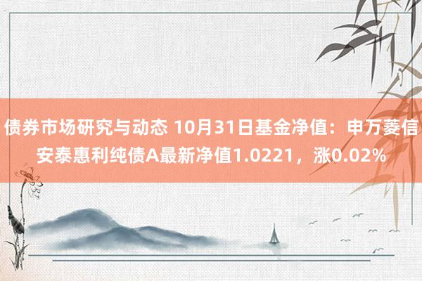 债券市场研究与动态 10月31日基金净值：申万菱信安泰惠利纯债A最新净值1.0221，涨0.02%