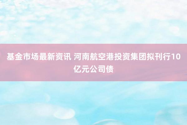 基金市场最新资讯 河南航空港投资集团拟刊行10亿元公司债