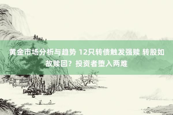 黄金市场分析与趋势 12只转债触发强赎 转股如故赎回？投资者堕入两难