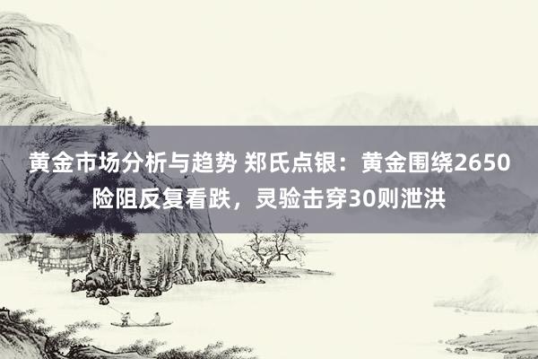 黄金市场分析与趋势 郑氏点银：黄金围绕2650险阻反复看跌，灵验击穿30则泄洪