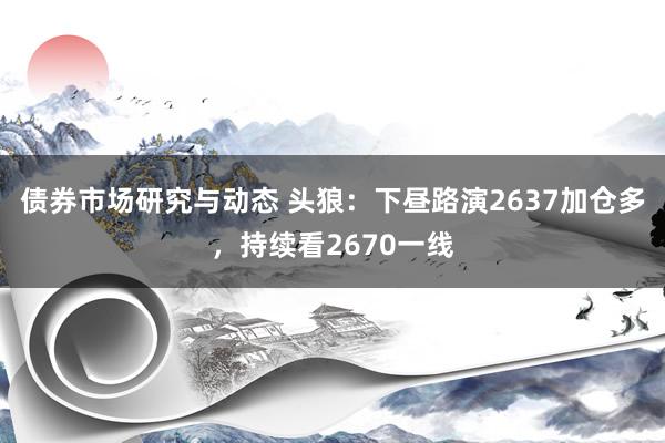 债券市场研究与动态 头狼：下昼路演2637加仓多，持续看2670一线