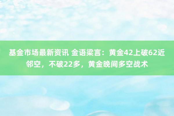 基金市场最新资讯 金语梁言：黄金42上破62近邻空，不破22多，黄金晚间多空战术