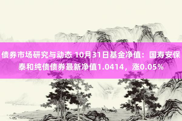 债券市场研究与动态 10月31日基金净值：国寿安保泰和纯债债券最新净值1.0414，涨0.05%