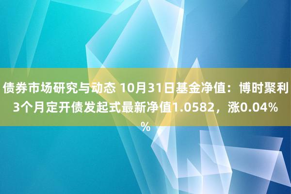 债券市场研究与动态 10月31日基金净值：博时聚利3个月定开债发起式最新净值1.0582，涨0.04%