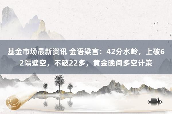 基金市场最新资讯 金语梁言：42分水岭，上破62隔壁空，不破22多，黄金晚间多空计策