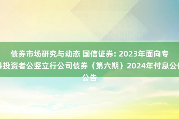 债券市场研究与动态 国信证券: 2023年面向专科投资者公竖立行公司债券（第六期）2024年付息公告