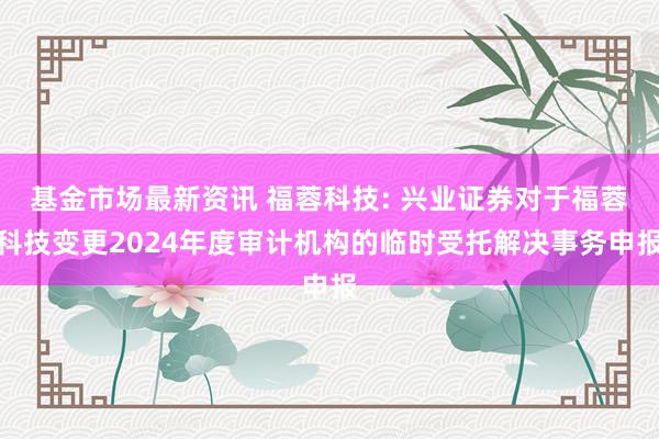 基金市场最新资讯 福蓉科技: 兴业证券对于福蓉科技变更2024年度审计机构的临时受托解决事务申报