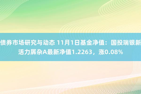 债券市场研究与动态 11月1日基金净值：国投瑞银新活力羼杂A最新净值1.2263，涨0.08%