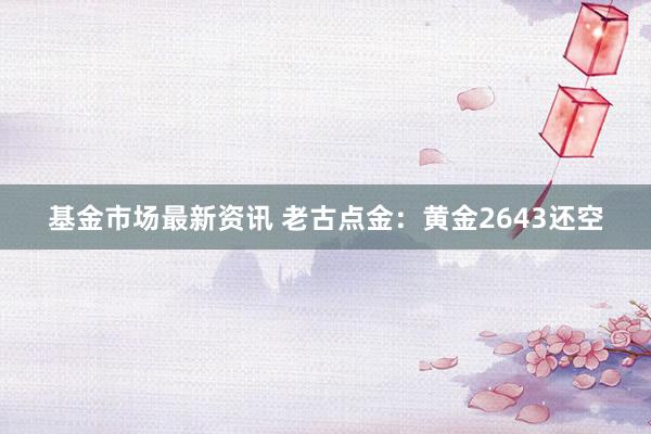 基金市场最新资讯 老古点金：黄金2643还空