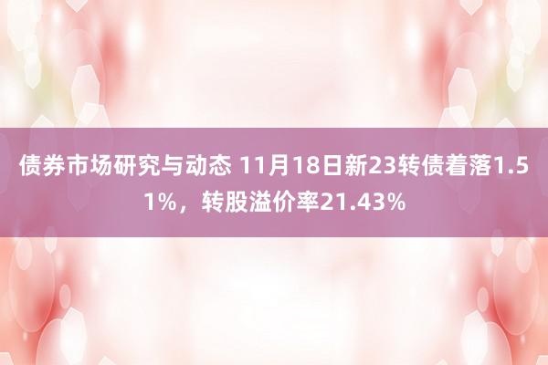 债券市场研究与动态 11月18日新23转债着落1.51%，转股溢价率21.43%