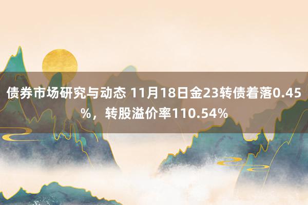 债券市场研究与动态 11月18日金23转债着落0.45%，转股溢价率110.54%