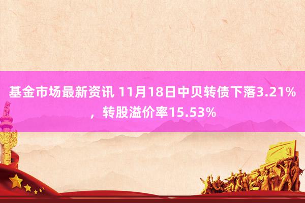 基金市场最新资讯 11月18日中贝转债下落3.21%，转股溢价率15.53%