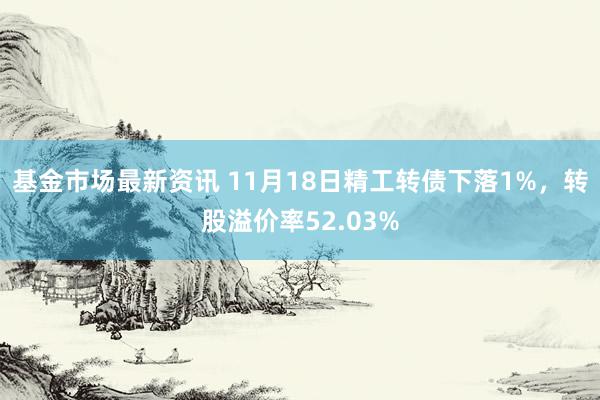 基金市场最新资讯 11月18日精工转债下落1%，转股溢价率52.03%