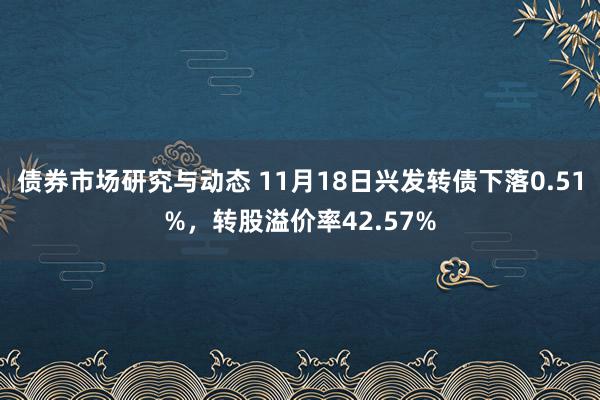 债券市场研究与动态 11月18日兴发转债下落0.51%，转股溢价率42.57%