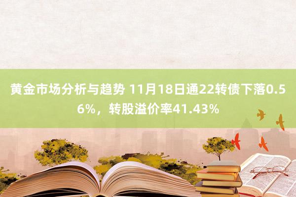 黄金市场分析与趋势 11月18日通22转债下落0.56%，转股溢价率41.43%