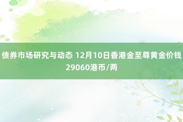 债券市场研究与动态 12月10日香港金至尊黄金价钱29060港币/两