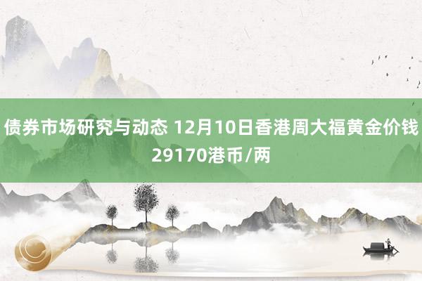 债券市场研究与动态 12月10日香港周大福黄金价钱29170港币/两