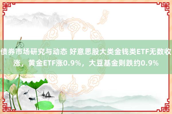 债券市场研究与动态 好意思股大类金钱类ETF无数收涨，黄金ETF涨0.9%，大豆基金则跌约0.9%