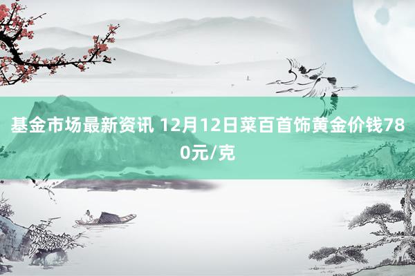 基金市场最新资讯 12月12日菜百首饰黄金价钱780元/克