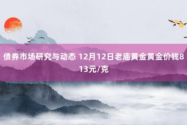 债券市场研究与动态 12月12日老庙黄金黄金价钱813元/克