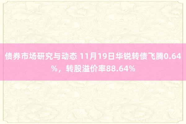 债券市场研究与动态 11月19日华锐转债飞腾0.64%，转股溢价率88.64%