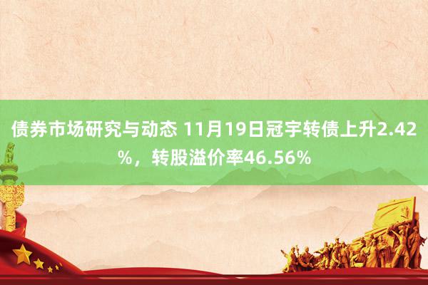 债券市场研究与动态 11月19日冠宇转债上升2.42%，转股溢价率46.56%