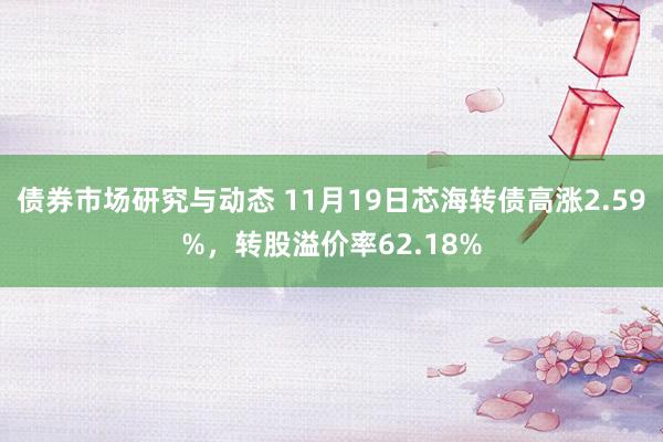 债券市场研究与动态 11月19日芯海转债高涨2.59%，转股溢价率62.18%