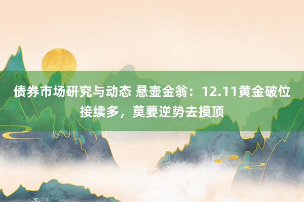 债券市场研究与动态 悬壶金翁：12.11黄金破位接续多，莫要逆势去摸顶