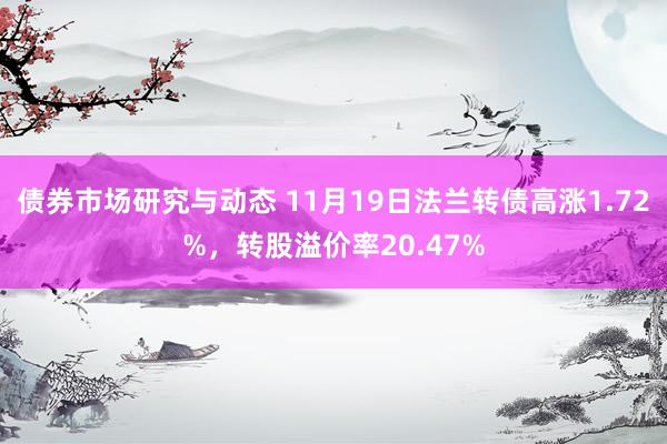 债券市场研究与动态 11月19日法兰转债高涨1.72%，转股溢价率20.47%