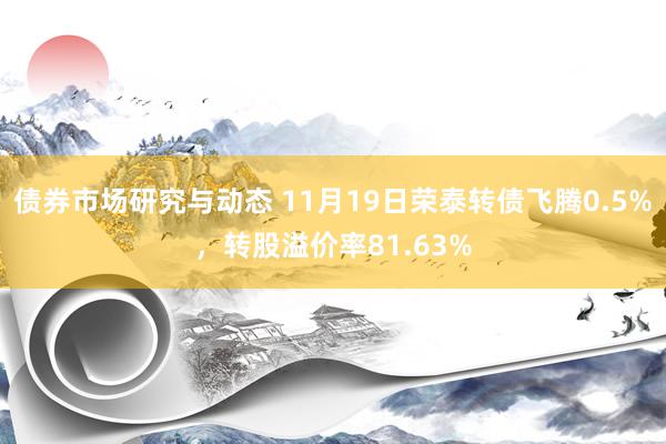 债券市场研究与动态 11月19日荣泰转债飞腾0.5%，转股溢价率81.63%