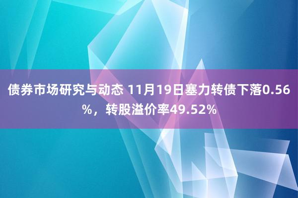 债券市场研究与动态 11月19日塞力转债下落0.56%，转股溢价率49.52%