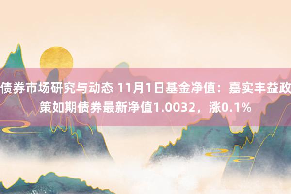 债券市场研究与动态 11月1日基金净值：嘉实丰益政策如期债券最新净值1.0032，涨0.1%