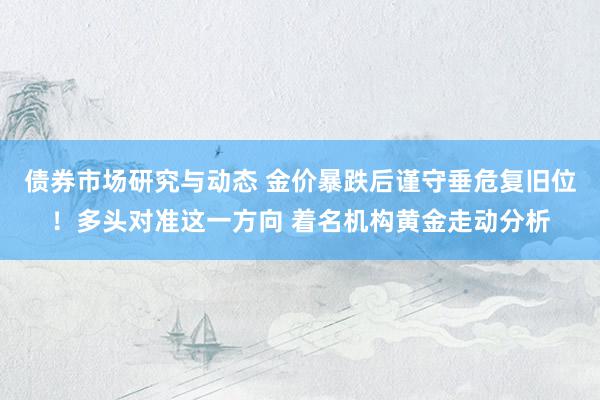 债券市场研究与动态 金价暴跌后谨守垂危复旧位！多头对准这一方向 着名机构黄金走动分析