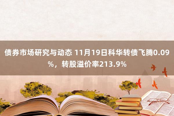 债券市场研究与动态 11月19日科华转债飞腾0.09%，转股溢价率213.9%