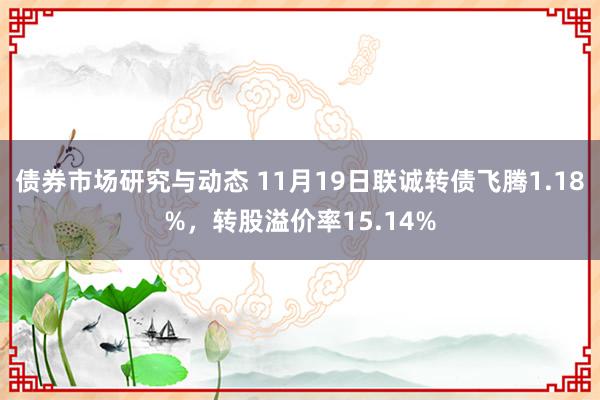 债券市场研究与动态 11月19日联诚转债飞腾1.18%，转股溢价率15.14%