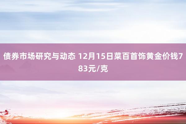 债券市场研究与动态 12月15日菜百首饰黄金价钱783元/克