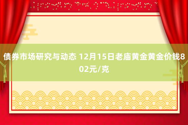 债券市场研究与动态 12月15日老庙黄金黄金价钱802元/克