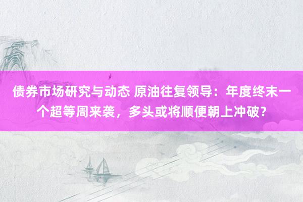 债券市场研究与动态 原油往复领导：年度终末一个超等周来袭，多头或将顺便朝上冲破？