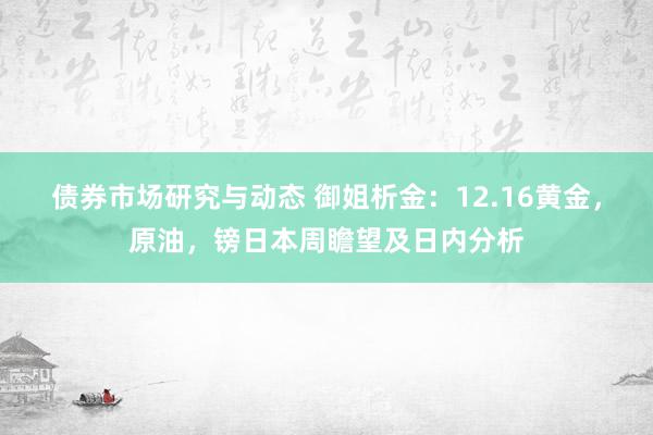 债券市场研究与动态 御姐析金：12.16黄金，原油，镑日本周瞻望及日内分析