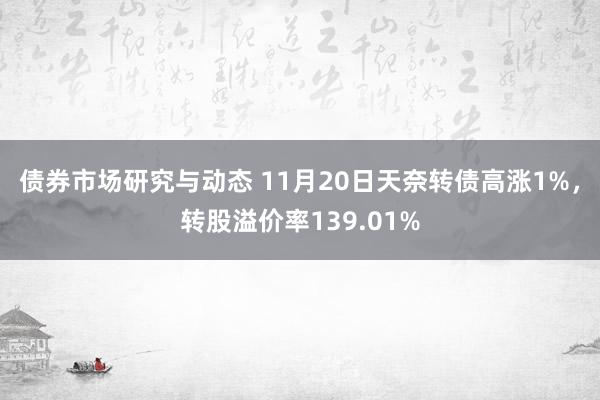 债券市场研究与动态 11月20日天奈转债高涨1%，转股溢价率139.01%