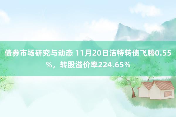 债券市场研究与动态 11月20日洁特转债飞腾0.55%，转股溢价率224.65%