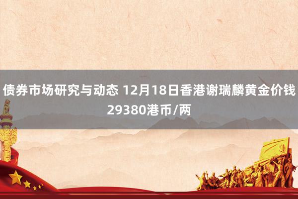 债券市场研究与动态 12月18日香港谢瑞麟黄金价钱29380港币/两