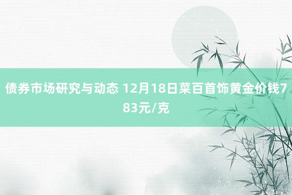 债券市场研究与动态 12月18日菜百首饰黄金价钱783元/克