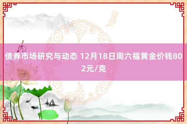 债券市场研究与动态 12月18日周六福黄金价钱802元/克