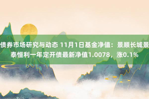 债券市场研究与动态 11月1日基金净值：景顺长城景泰恒利一年定开债最新净值1.0078，涨0.1%