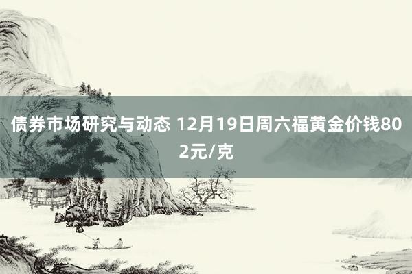 债券市场研究与动态 12月19日周六福黄金价钱802元/克