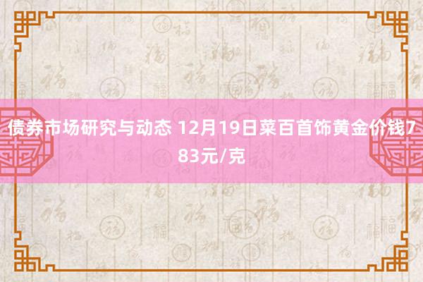 债券市场研究与动态 12月19日菜百首饰黄金价钱783元/克