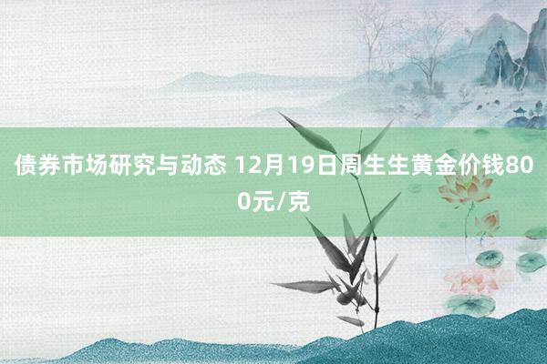 债券市场研究与动态 12月19日周生生黄金价钱800元/克