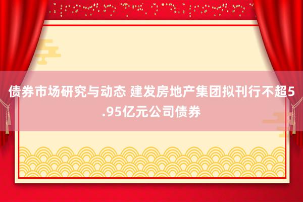 债券市场研究与动态 建发房地产集团拟刊行不超5.95亿元公司债券